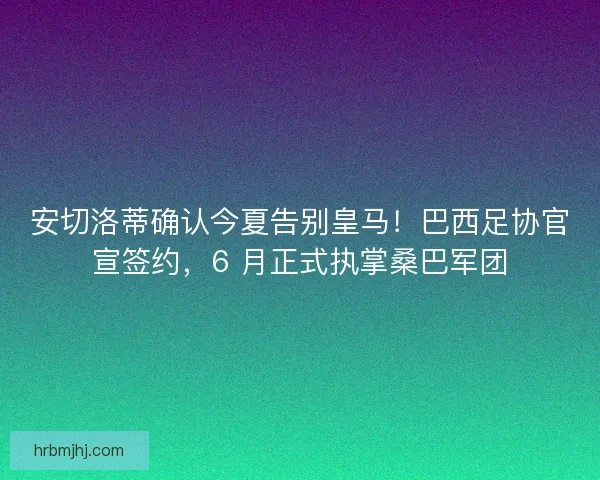 安切洛蒂确认今夏告别皇马！巴西足协官宣签约，6 月正式执掌桑巴军团