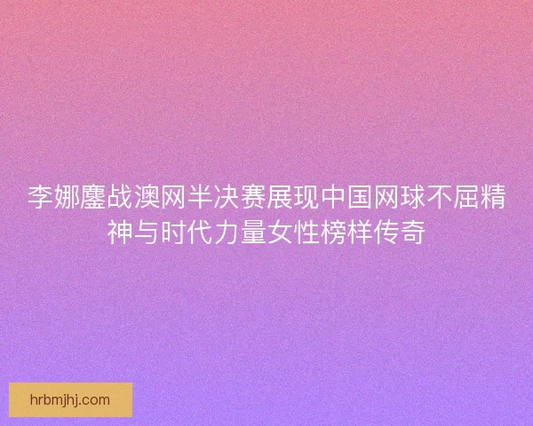 李娜鏖战澳网半决赛展现中国网球不屈精神与时代力量女性榜样传奇