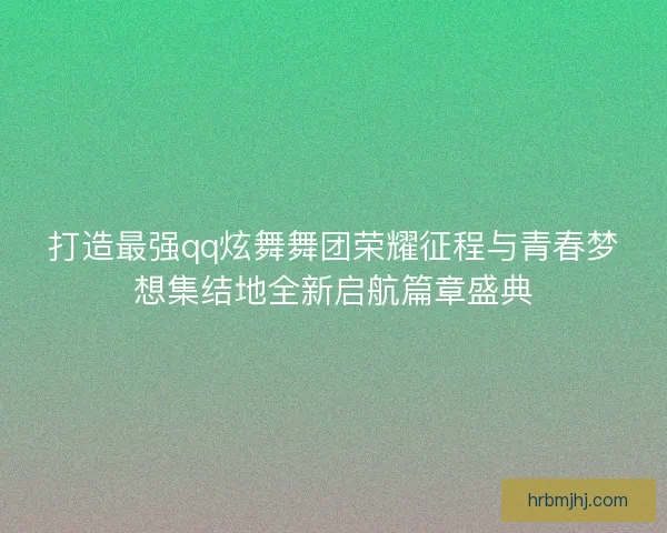 打造最强qq炫舞舞团荣耀征程与青春梦想集结地全新启航篇章盛典