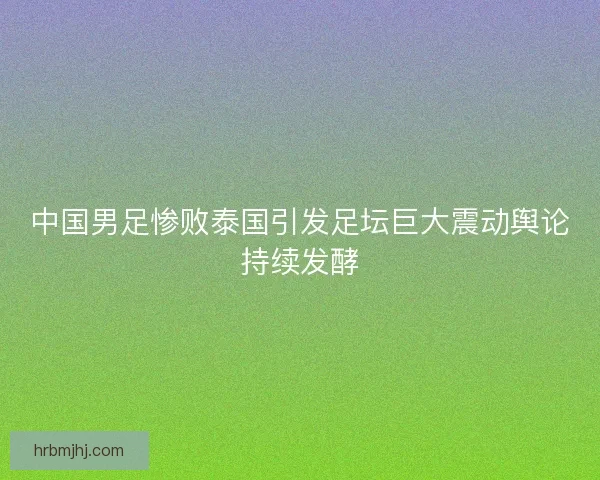 中国男足惨败泰国引发足坛巨大震动舆论持续发酵 中国男足惨败泰国引发足坛巨大震动舆论持续发酵