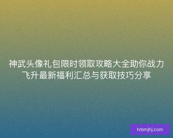 神武头像礼包限时领取攻略大全助你战力飞升最新福利汇总与获取技巧分享