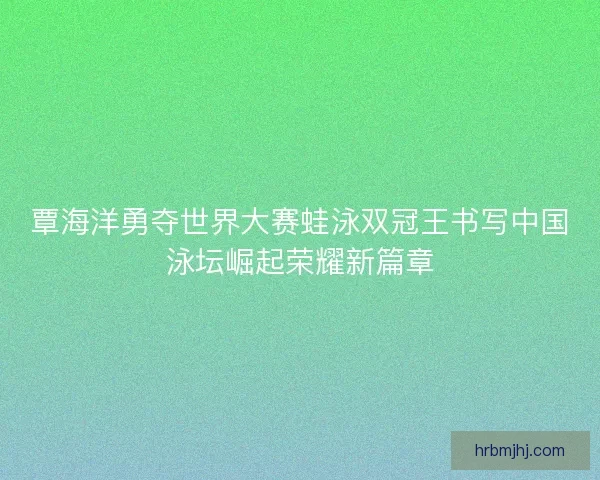 覃海洋勇夺世界大赛蛙泳双冠王书写中国泳坛崛起荣耀新篇章