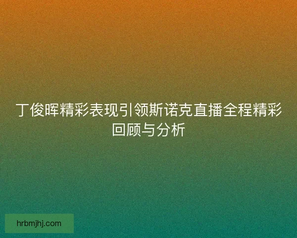 丁俊晖精彩表现引领斯诺克直播全程精彩回顾与分析 丁俊晖精彩表现引领斯诺克直播全程精彩回顾与分析