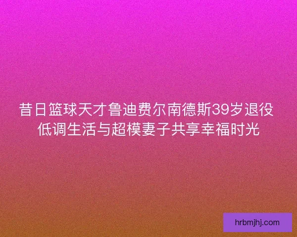 昔日篮球天才鲁迪费尔南德斯39岁退役 低调生活与超模妻子共享幸福时光 昔日篮球天才鲁迪费尔南德斯39岁退役 低调生活与超模妻子共享幸福时光