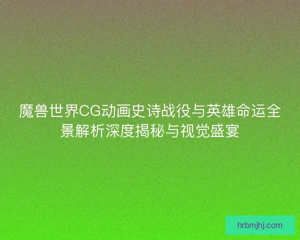 魔兽世界CG动画史诗战役与英雄命运全景解析深度揭秘与视觉盛宴