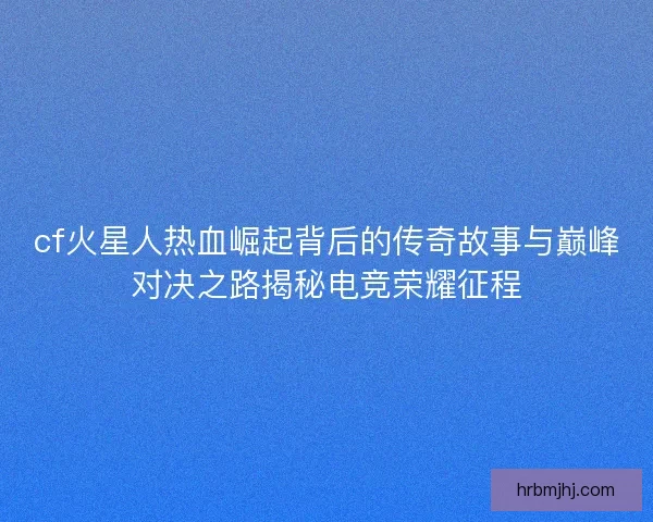 cf火星人热血崛起背后的传奇故事与巅峰对决之路揭秘电竞荣耀征程