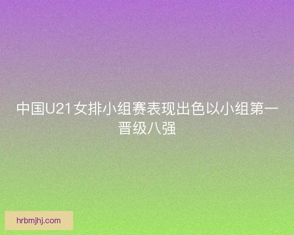 中国U21女排小组赛表现出色以小组第一晋级八强