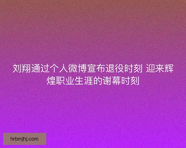 刘翔通过个人微博宣布退役时刻 迎来辉煌职业生涯的谢幕时刻