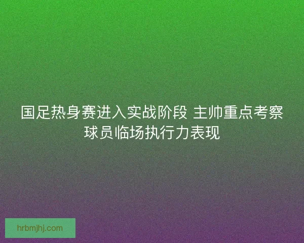 国足热身赛进入实战阶段 主帅重点考察球员临场执行力表现 国足热身赛进入实战阶段 主帅重点考察球员临场执行力表现