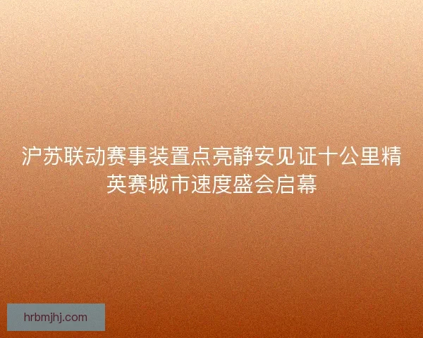 沪苏联动赛事装置点亮静安见证十公里精英赛城市速度盛会启幕 沪苏联动赛事装置点亮静安见证十公里精英赛城市速度盛会启幕