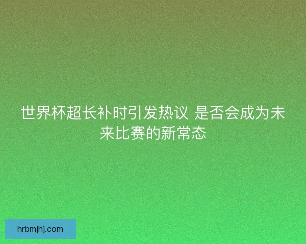 世界杯超长补时引发热议 是否会成为未来比赛的新常态