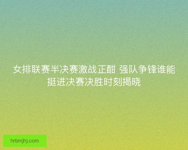 女排联赛半决赛激战正酣 强队争锋谁能挺进决赛决胜时刻揭晓