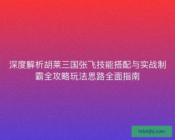 深度解析胡莱三国张飞技能搭配与实战制霸全攻略玩法思路全面指南