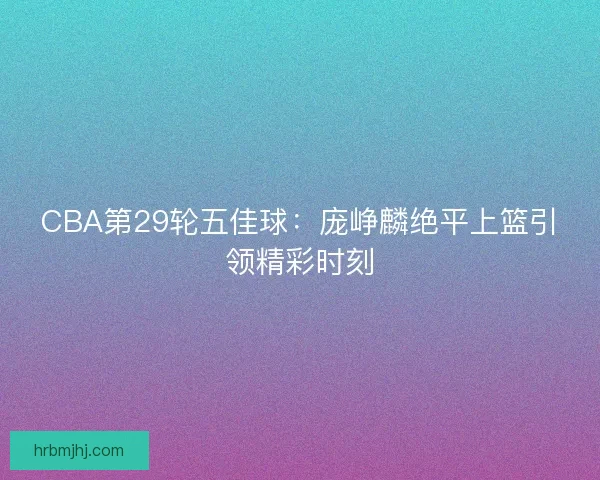 CBA第29轮五佳球：庞峥麟绝平上篮引领精彩时刻