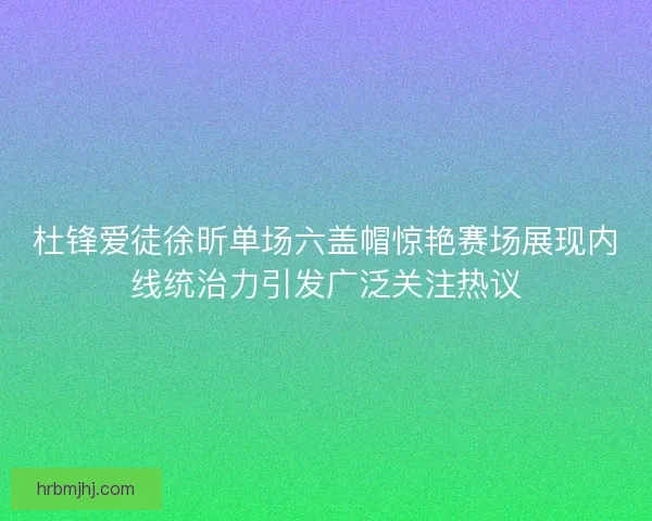 杜锋爱徒徐昕单场六盖帽惊艳赛场展现内线统治力引发广泛关注热议