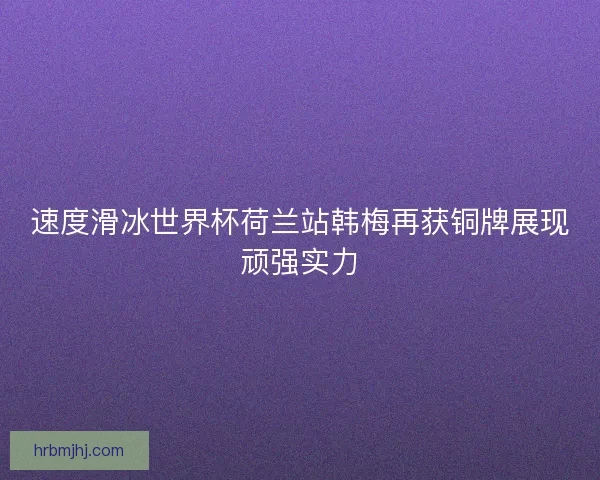 速度滑冰世界杯荷兰站韩梅再获铜牌展现顽强实力 速度滑冰世界杯荷兰站韩梅再获铜牌展现顽强实力