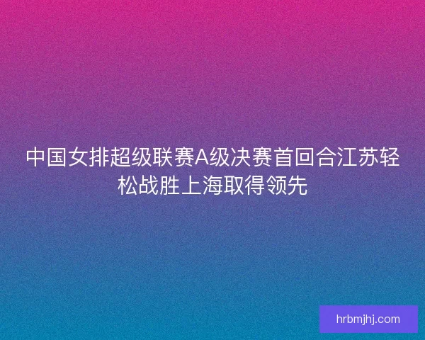 中国女排超级联赛A级决赛首回合江苏轻松战胜上海取得领先 中国女排超级联赛A级决赛首回合江苏轻松战胜上海取得领先