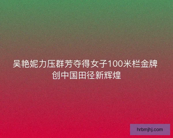 吴艳妮力压群芳夺得女子100米栏金牌 创中国田径新辉煌 吴艳妮力压群芳夺得女子100米栏金牌 创中国田径新辉煌