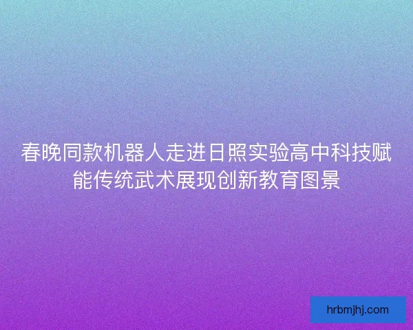 春晚同款机器人走进日照实验高中科技赋能传统武术展现创新教育图景 春晚同款机器人走进日照实验高中科技赋能传统武术展现创新教育图景