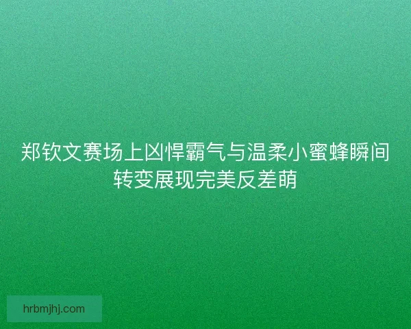 郑钦文赛场上凶悍霸气与温柔小蜜蜂瞬间转变展现完美反差萌