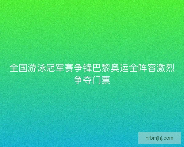 全国游泳冠军赛争锋巴黎奥运全阵容激烈争夺门票 全国游泳冠军赛争锋巴黎奥运全阵容激烈争夺门票