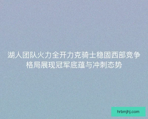 湖人团队火力全开力克骑士稳固西部竞争格局展现冠军底蕴与冲刺态势
