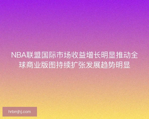 NBA联盟国际市场收益增长明显推动全球商业版图持续扩张发展趋势明显