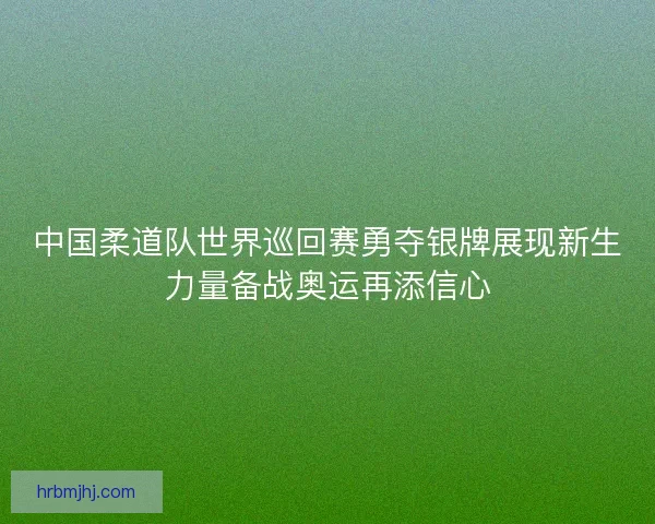 中国柔道队世界巡回赛勇夺银牌展现新生力量备战奥运再添信心 中国柔道队世界巡回赛勇夺银牌展现新生力量备战奥运再添信心