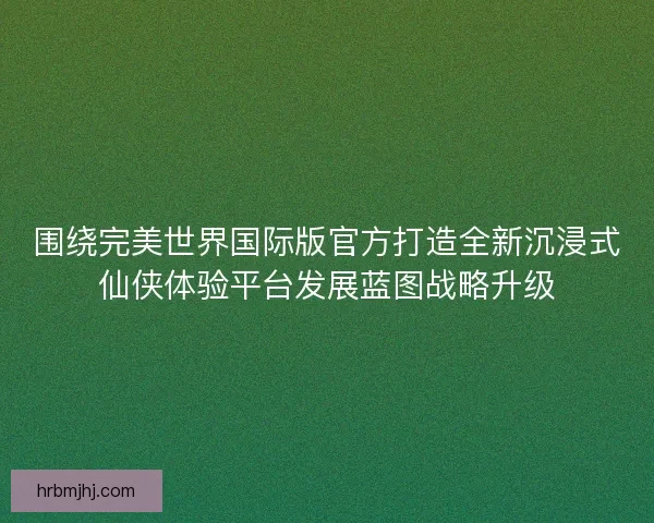 围绕完美世界国际版官方打造全新沉浸式仙侠体验平台发展蓝图战略升级 围绕完美世界国际版官方打造全新沉浸式仙侠体验平台发展蓝图战略升级