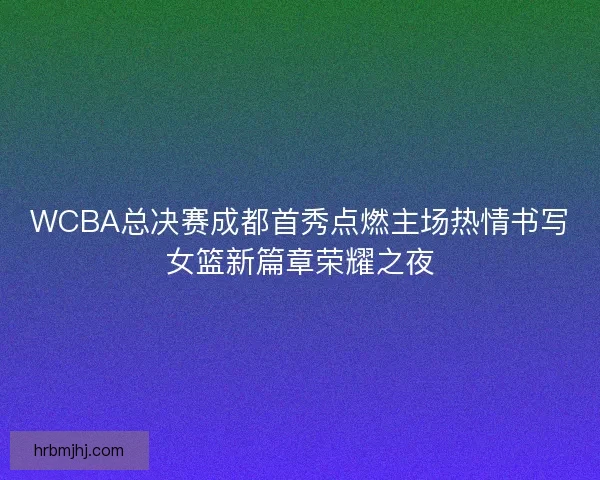 WCBA总决赛成都首秀点燃主场热情书写女篮新篇章荣耀之夜