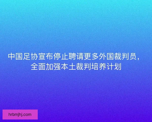 中国足协宣布停止聘请更多外国裁判员，全面加强本土裁判培养计划