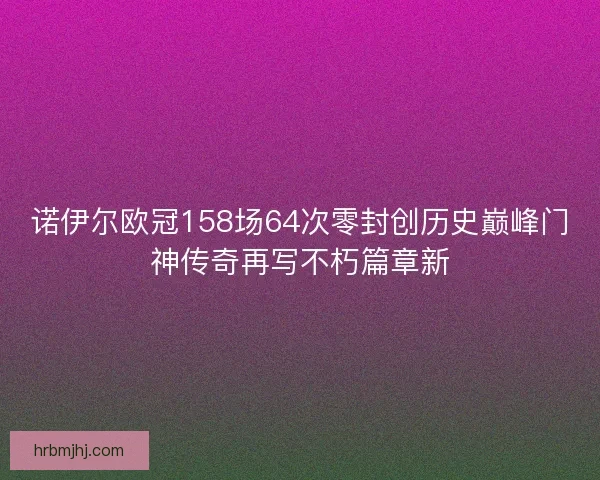 诺伊尔欧冠158场64次零封创历史巅峰门神传奇再写不朽篇章新 诺伊尔欧冠158场64次零封创历史巅峰门神传奇再写不朽篇章新
