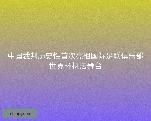 中国裁判历史性首次亮相国际足联俱乐部世界杯执法舞台 中国裁判历史性首次亮相国际足联俱乐部世界杯执法舞台